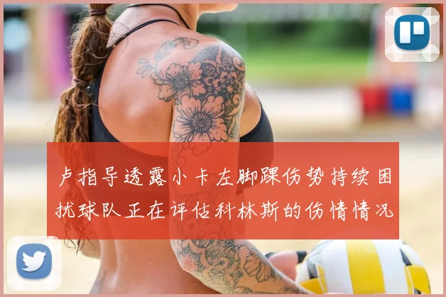 卢指导透露小卡左脚踝伤势持续困扰球队正在评估科林斯的伤情情况