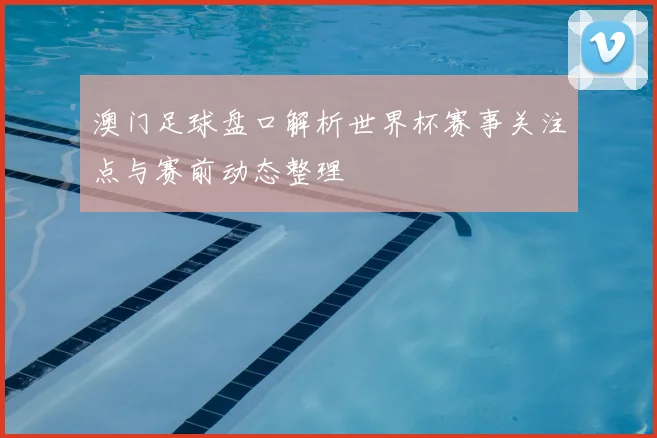 澳门足球盘口解析世界杯赛事关注点与赛前动态整理