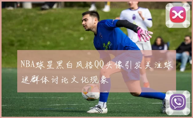 NBA球星黑白风格QQ头像引发关注球迷群体讨论文化现象