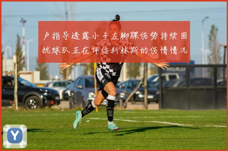 卢指导透露小卡左脚踝伤势持续困扰球队正在评估科林斯的伤情情况