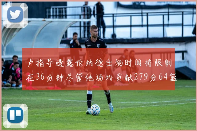 卢指导透露伦纳德出场时间将限制在36分钟尽管他场均贡献279分64篮板37助攻