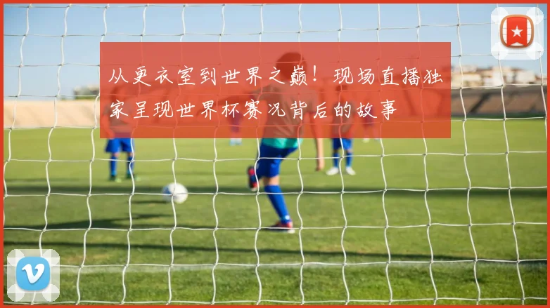 从更衣室到世界之巅！现场直播独家呈现世界杯赛况背后的故事