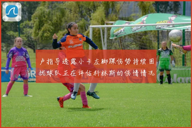 卢指导透露小卡左脚踝伤势持续困扰球队正在评估科林斯的伤情情况
