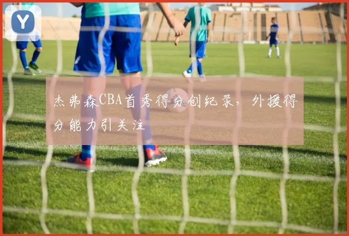 杰弗森CBA首秀得分创纪录，外援得分能力引关注
