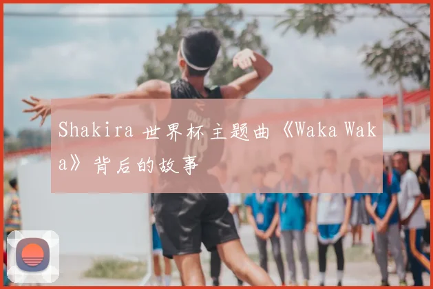 Shakira 世界杯主题曲《Waka Waka》背后的故事