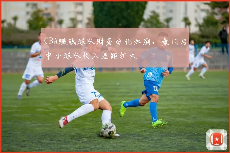 CBA赚钱球队财务分化加剧，豪门与中小球队收入差距扩大