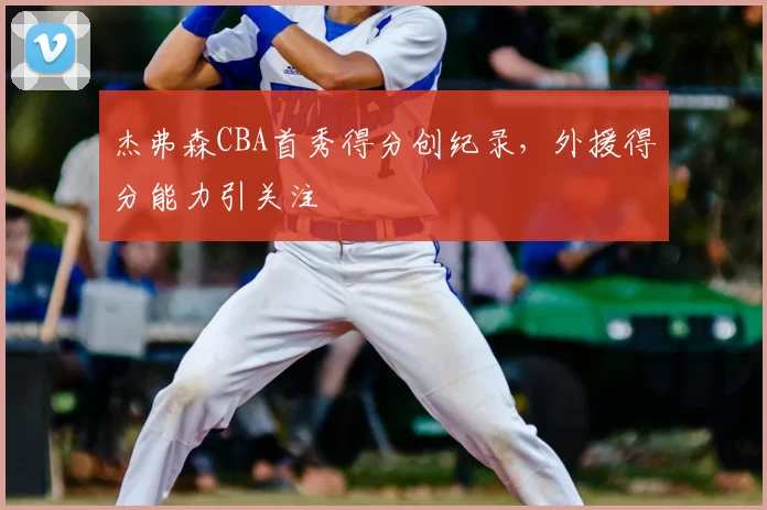 杰弗森CBA首秀得分创纪录，外援得分能力引关注