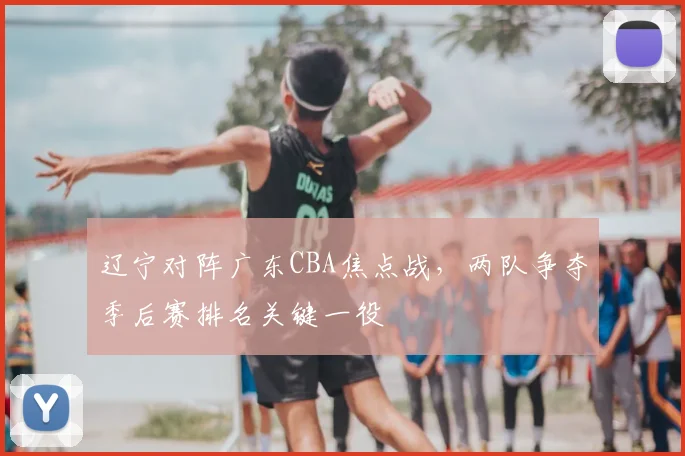 辽宁对阵广东CBA焦点战,两队争夺季后赛排名关键一役
