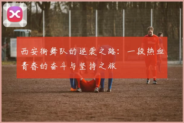 西安街舞队的逆袭之路：一段热血青春的奋斗与坚持之旅
