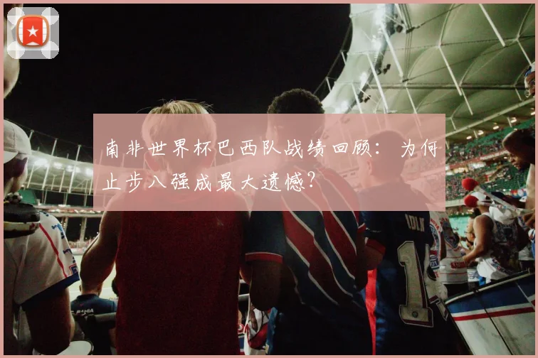南非世界杯巴西队战绩回顾：为何止步八强成最大遗憾？