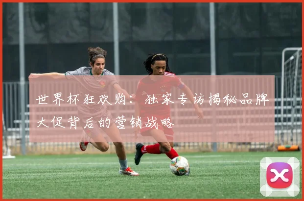 世界杯狂欢购：独家专访揭秘品牌大促背后的营销战略