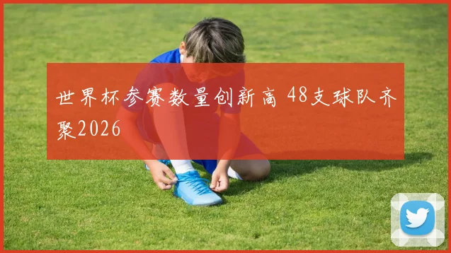世界杯参赛数量创新高 48支球队齐聚2026
