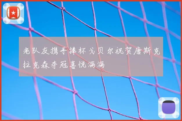 老队友携手捧杯戈贝尔祝贺唐斯克拉克森夺冠喜悦满满