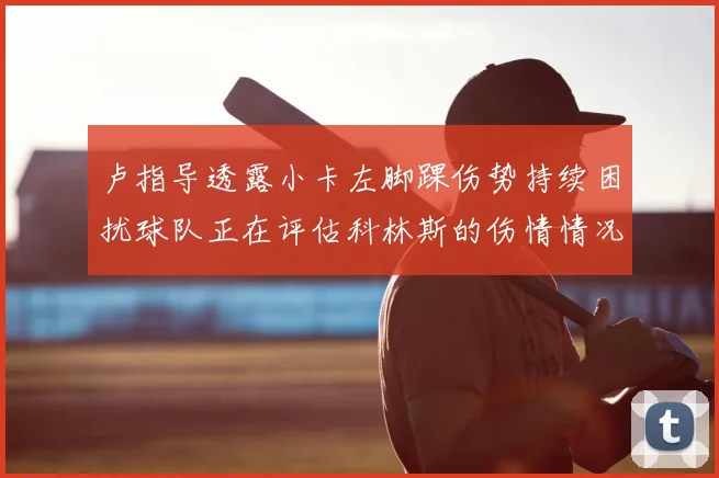 卢指导透露小卡左脚踝伤势持续困扰球队正在评估科林斯的伤情情况