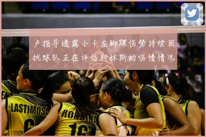 卢指导透露小卡左脚踝伤势持续困扰球队正在评估科林斯的伤情情况