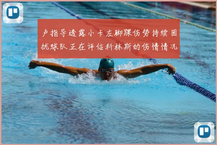 卢指导透露小卡左脚踝伤势持续困扰球队正在评估科林斯的伤情情况