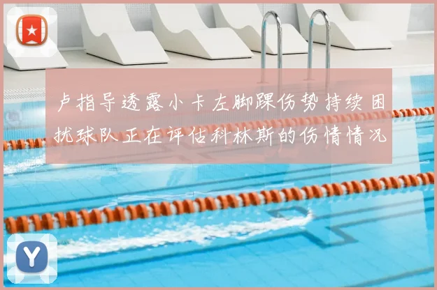 卢指导透露小卡左脚踝伤势持续困扰球队正在评估科林斯的伤情情况