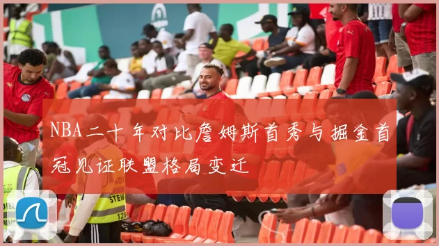 NBA二十年对比詹姆斯首秀与掘金首冠见证联盟格局变迁