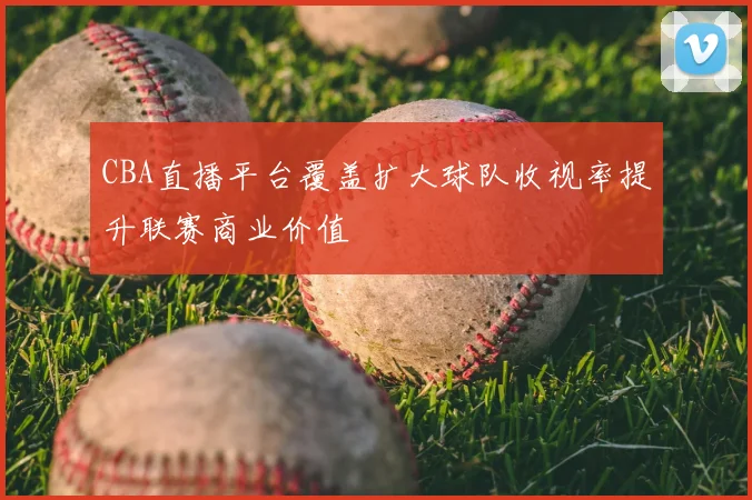 CBA直播平台覆盖扩大球队收视率提升联赛商业价值
