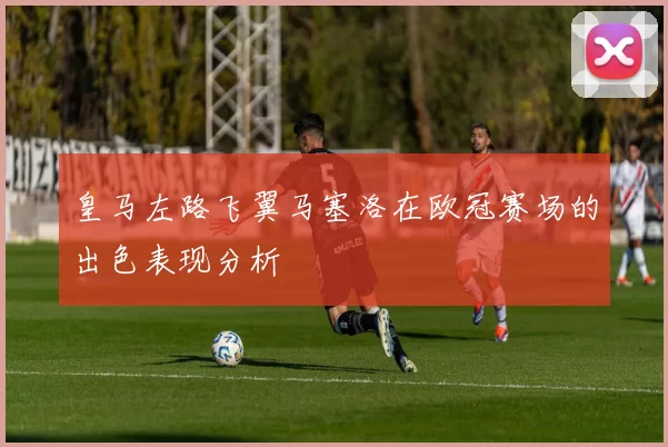 皇马左路飞翼马塞洛在欧冠赛场的出色表现分析