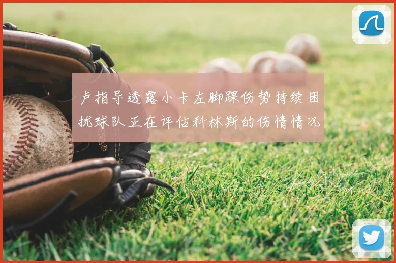 卢指导透露小卡左脚踝伤势持续困扰球队正在评估科林斯的伤情情况