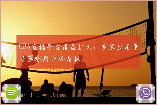CBA直播平台覆盖扩大，多家应用争夺篮球用户观看权