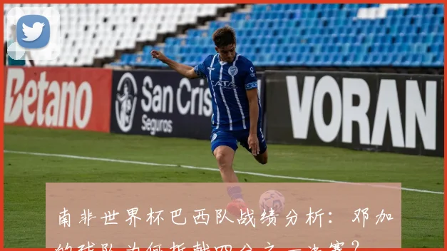 南非世界杯巴西队战绩分析：邓加的球队为何折戟四分之一决赛？