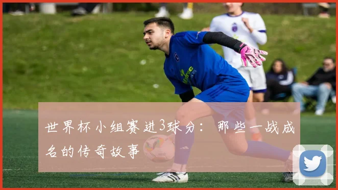 世界杯小组赛进3球分：那些一战成名的传奇故事