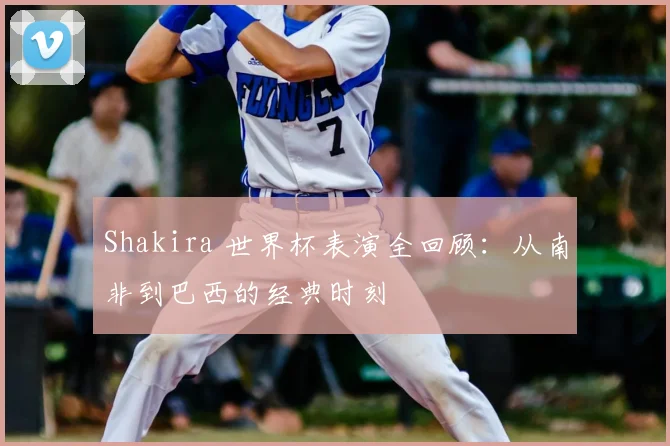 Shakira 世界杯表演全回顾：从南非到巴西的经典时刻