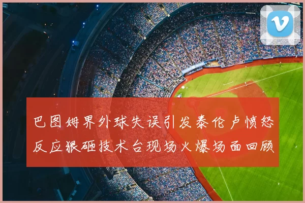 巴图姆界外球失误引发泰伦卢愤怒反应狠砸技术台现场火爆场面回顾