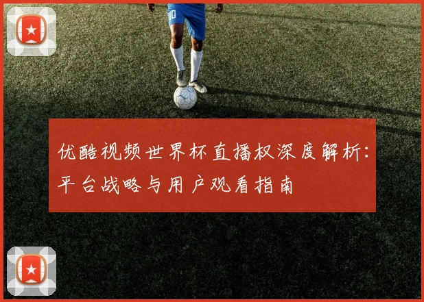 优酷视频世界杯直播权深度解析：平台战略与用户观看指南