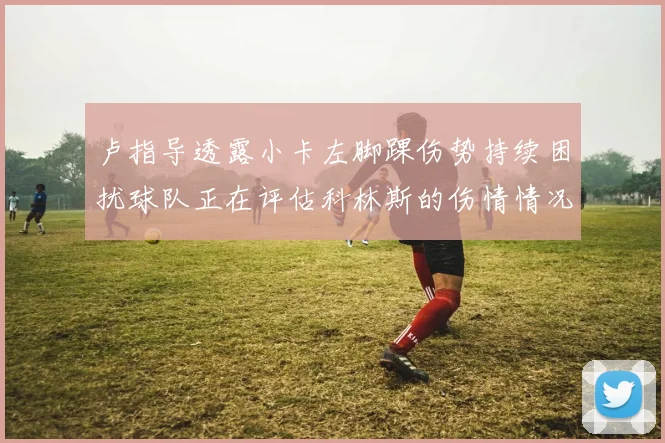 卢指导透露小卡左脚踝伤势持续困扰球队正在评估科林斯的伤情情况