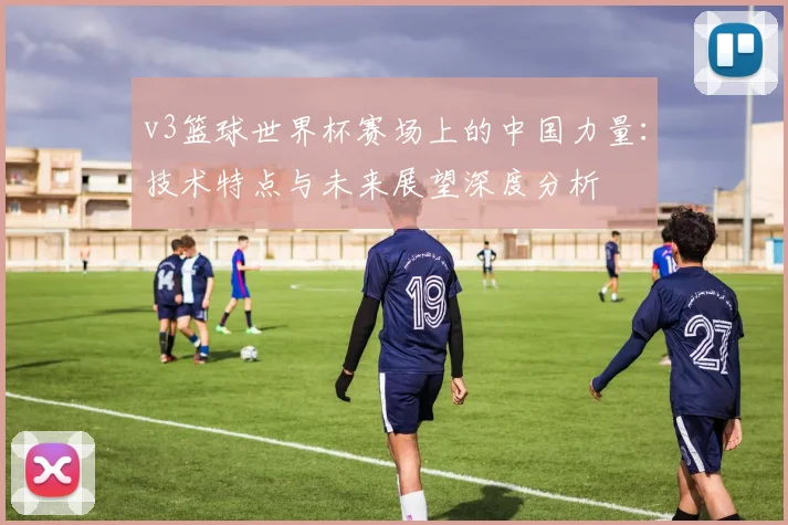v3篮球世界杯赛场上的中国力量:技术特点与未来展望深度分析