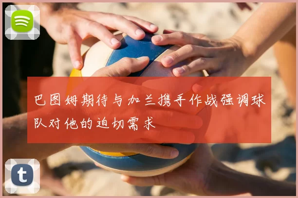 巴图姆期待与加兰携手作战强调球队对他的迫切需求