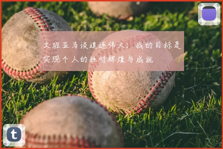 文班亚马谈追逐伟大：我的目标是实现个人的独特辉煌与成就