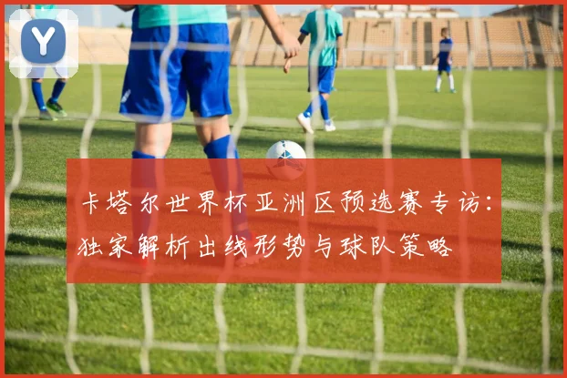 卡塔尔世界杯亚洲区预选赛专访：独家解析出线形势与球队策略