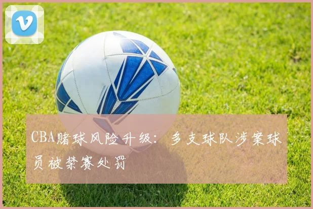 CBA赌球风险升级：多支球队涉案球员被禁赛处罚
