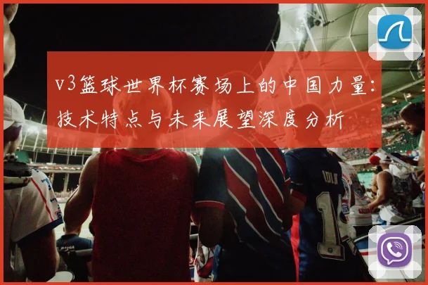 v3篮球世界杯赛场上的中国力量：技术特点与未来展望深度分析