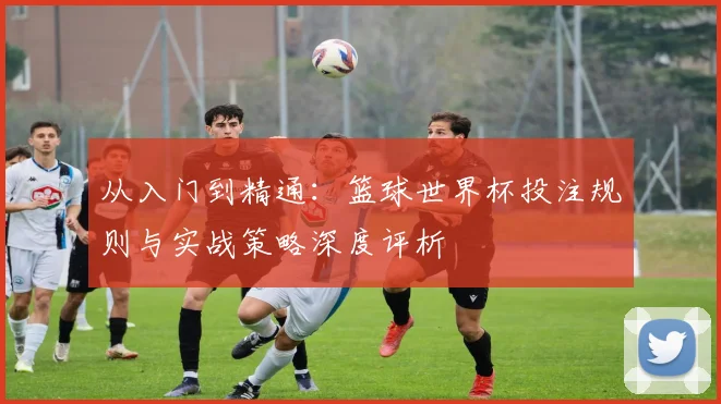 从入门到精通：篮球世界杯投注规则与实战策略深度评析