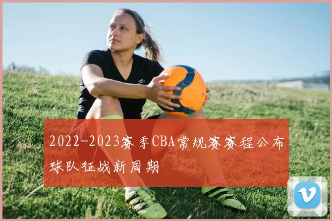 2022-2023赛季CBA常规赛赛程公布球队征战新周期
