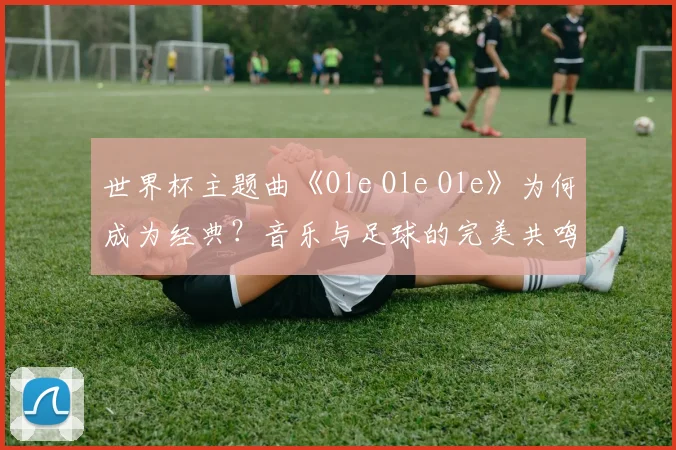 世界杯主题曲《Ole Ole Ole》为何成为经典？音乐与足球的完美共鸣