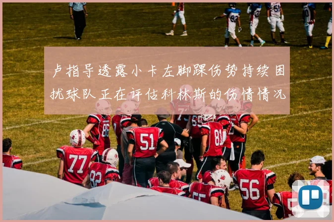 卢指导透露小卡左脚踝伤势持续困扰球队正在评估科林斯的伤情情况