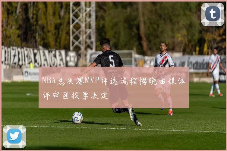 NBA总决赛MVP评选流程揭晓由媒体评审团投票决定