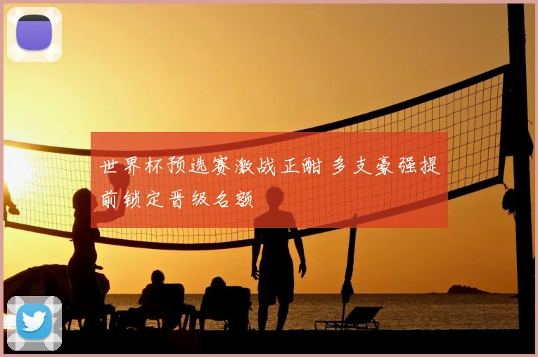 世界杯预选赛激战正酣 多支豪强提前锁定晋级名额