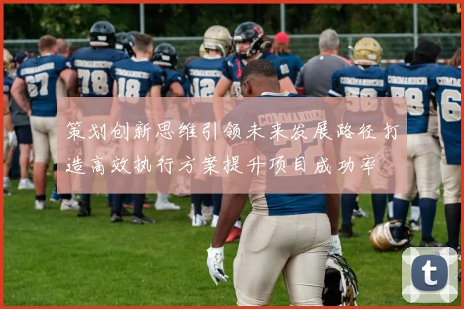 策划创新思维引领未来发展路径打造高效执行方案提升项目成功率