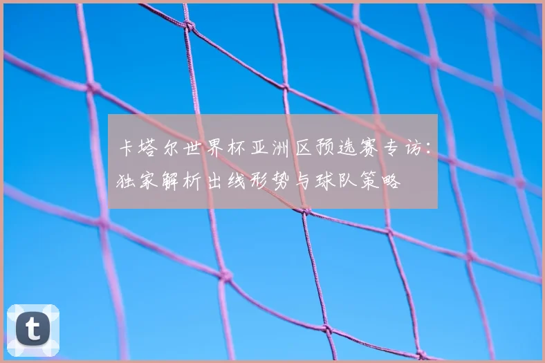 卡塔尔世界杯亚洲区预选赛专访：独家解析出线形势与球队策略