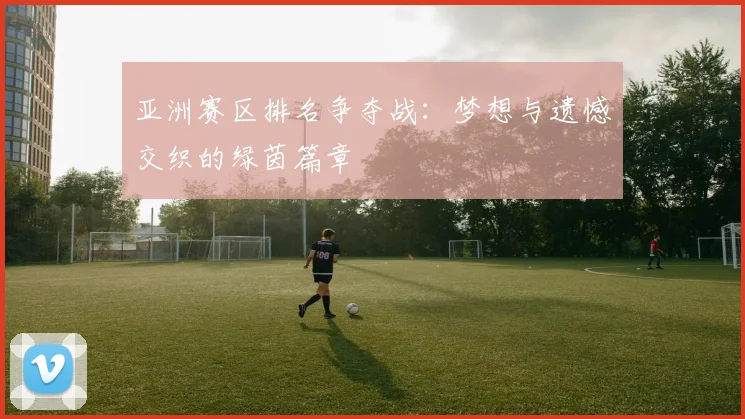 亚洲赛区排名争夺战:梦想与遗憾交织的绿茵篇章