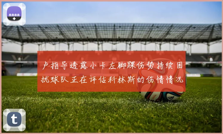 卢指导透露小卡左脚踝伤势持续困扰球队正在评估科林斯的伤情情况