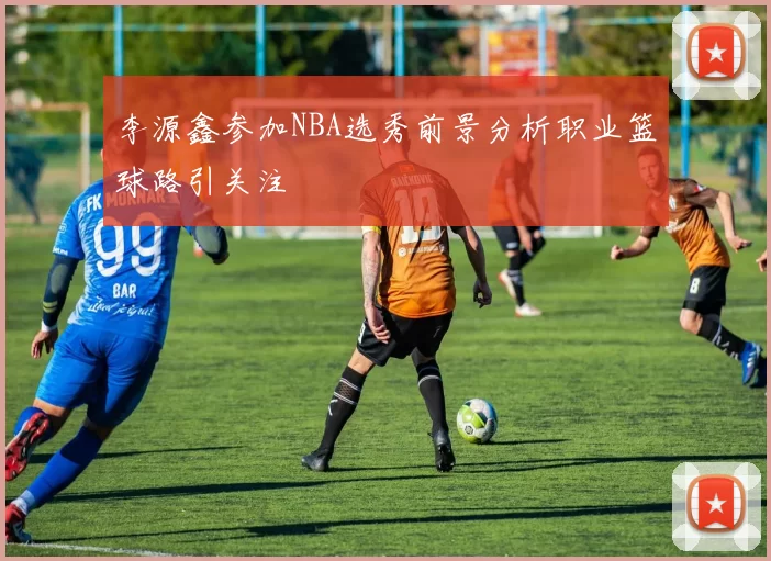 李源鑫参加NBA选秀前景分析职业篮球路引关注