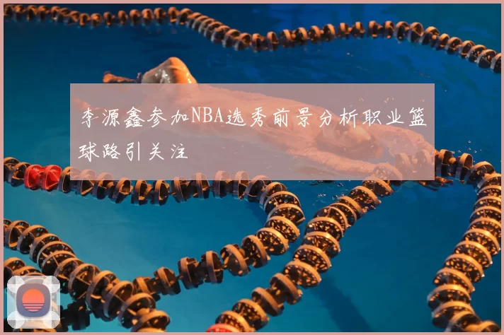 李源鑫参加NBA选秀前景分析职业篮球路引关注